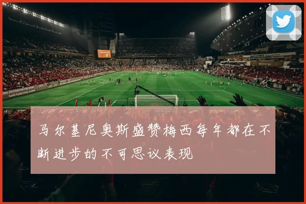 马尔基尼奥斯盛赞梅西每年都在不断进步的不可思议表现