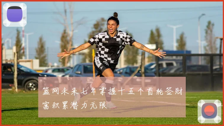 篮网未来七年掌握十五个首轮签财富积累潜力无限