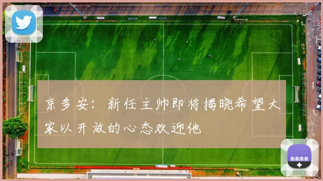 京多安：新任主帅即将揭晓希望大家以开放的心态欢迎他