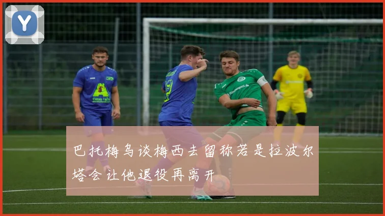 巴托梅乌谈梅西去留称若是拉波尔塔会让他退役再离开