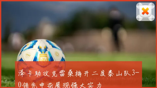 泽卡助攻克雷桑梅开二度泰山队3-0领先申花展现强大实力