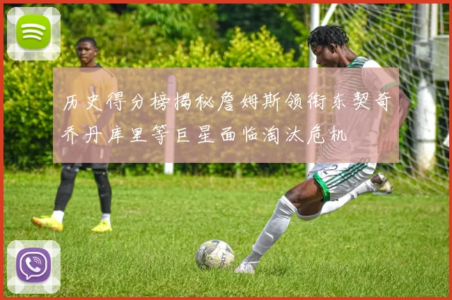历史得分榜揭秘詹姆斯领衔东契奇乔丹库里等巨星面临淘汰危机