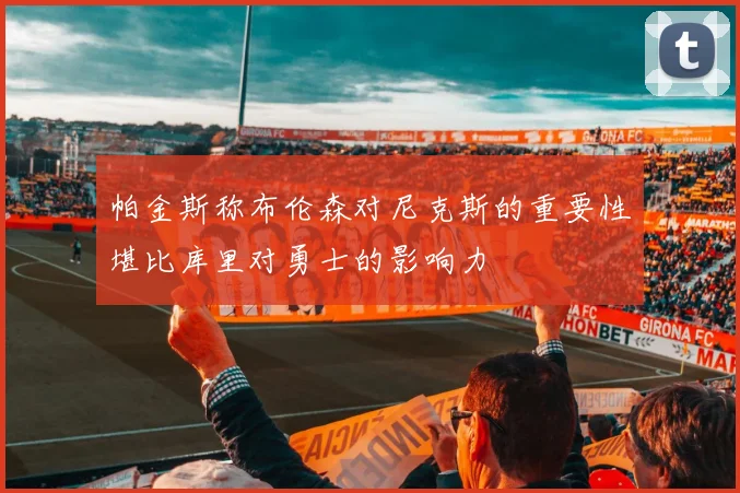 帕金斯称布伦森对尼克斯的重要性堪比库里对勇士的影响力
