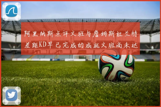 阿里纳斯点评文班与詹姆斯杜兰特差距KD早已完成的成就文班尚未达到