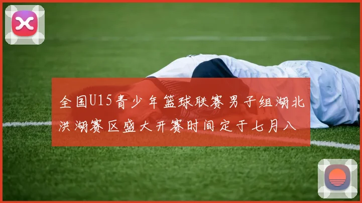 全国U15青少年篮球联赛男子组湖北洪湖赛区盛大开赛时间定于七月八日至十三日