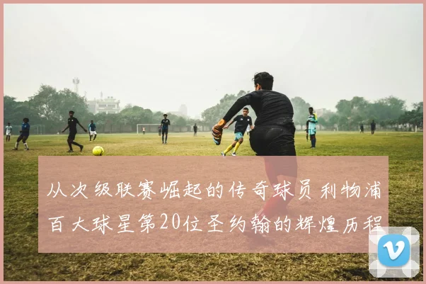 从次级联赛崛起的传奇球员利物浦百大球星第20位圣约翰的辉煌历程