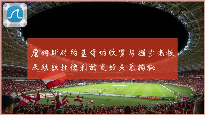 詹姆斯对约基奇的欣赏与掘金老板及助教杜德利的良好关系揭秘