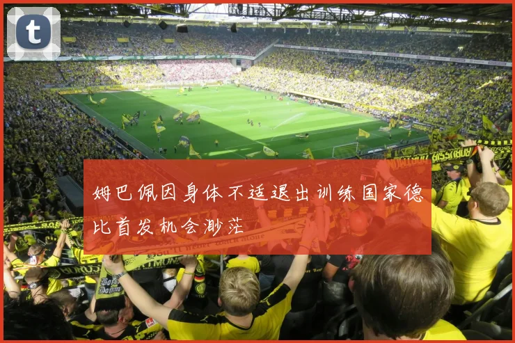 姆巴佩因身体不适退出训练国家德比首发机会渺茫