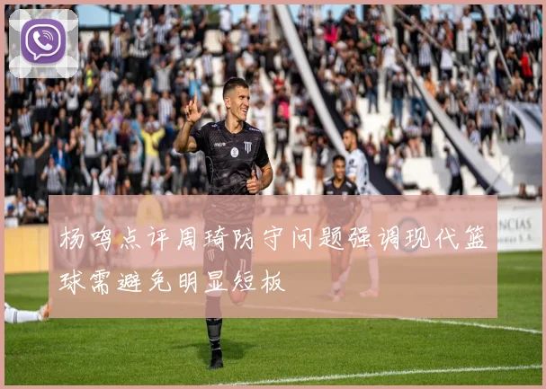 杨鸣点评周琦防守问题强调现代篮球需避免明显短板
