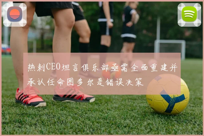 热刺CEO坦言俱乐部亟需全面重建并承认任命图多尔是错误决策