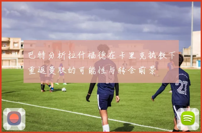 巴特分析拉什福德在卡里克执教下重返曼联的可能性与转会前景