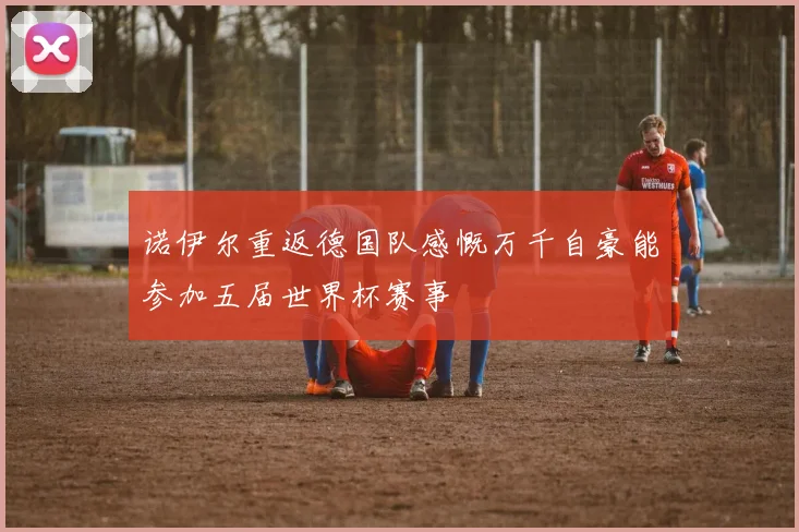 诺伊尔重返德国队感慨万千自豪能参加五届世界杯赛事